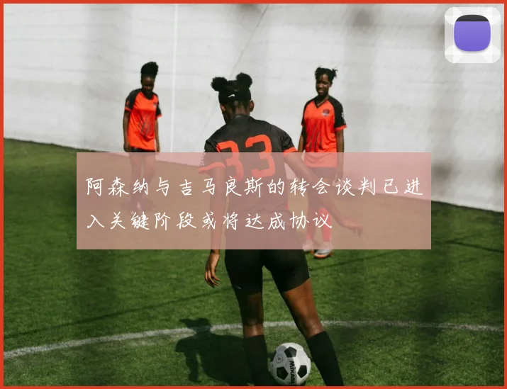 阿森纳与吉马良斯的转会谈判已进入关键阶段或将达成协议